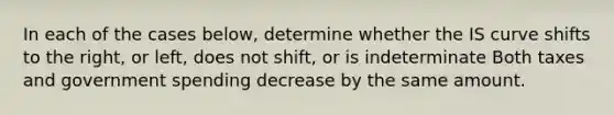 In each of the cases below, determine whether the IS curve shifts to the right, or left, does not shift, or is indeterminate Both taxes and government spending decrease by the same amount.