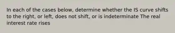 In each of the cases below, determine whether the IS curve shifts to the right, or left, does not shift, or is indeterminate The real interest rate rises