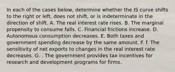 In each of the cases below, determine whether the IS curve shifts to the right or left, does not shift, or is indeterminate in the direction of shift. A. The real interest rate rises. B. The marginal propensity to consume falls. C. Financial frictions increase. D. Autonomous consumption decreases. E. Both taxes and government spending decrease by the same amount. F. f. The sensitivity of net exports to changes in the real interest rate decreases. G. . The government provides tax incentives for research and development programs for firms.