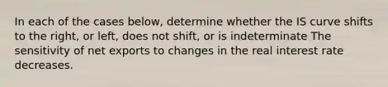 In each of the cases below, determine whether the IS curve shifts to the right, or left, does not shift, or is indeterminate The sensitivity of net exports to changes in the real interest rate decreases.