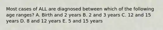 Most cases of ALL are diagnosed between which of the following age ranges? A. Birth and 2 years B. 2 and 3 years C. 12 and 15 years D. 8 and 12 years E. 5 and 15 years