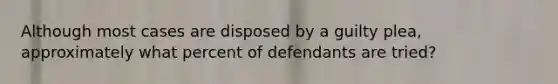 Although most cases are disposed by a guilty plea, approximately what percent of defendants are tried?