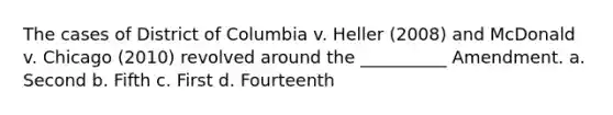 The cases of District of Columbia v. Heller (2008) and McDonald v. Chicago (2010) revolved around the __________ Amendment. a. Second b. Fifth c. First d. Fourteenth