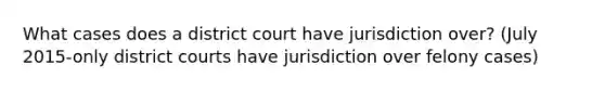 What cases does a district court have jurisdiction over? (July 2015-only district courts have jurisdiction over felony cases)