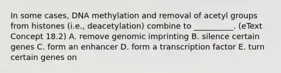 In some cases, DNA methylation and removal of acetyl groups from histones (i.e., deacetylation) combine to __________. (eText Concept 18.2) A. remove genomic imprinting B. silence certain genes C. form an enhancer D. form a transcription factor E. turn certain genes on