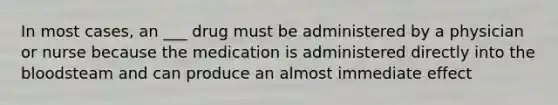 In most cases, an ___ drug must be administered by a physician or nurse because the medication is administered directly into the bloodsteam and can produce an almost immediate effect