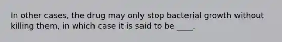 In other cases, the drug may only stop bacterial growth without killing them, in which case it is said to be ____.
