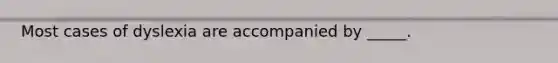 Most cases of dyslexia are accompanied by _____.