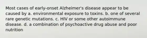 Most cases of early-onset Alzheimer's disease appear to be caused by a. environmental exposure to toxins. b. one of several rare genetic mutations. c. HIV or some other autoimmune disease. d. a combination of psychoactive drug abuse and poor nutrition