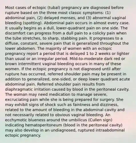 Most cases of ectopic (tubal) pregnancy are diagnosed before rupture based on the three most classic symptoms: (1) abdominal pain, (2) delayed menses, and (3) abnormal vaginal bleeding (spotting). Abdominal pain occurs in almost every case. It usually begins as a dull, lower-quadrant pain on one side. The discomfort can progress from a dull pain to a colicky pain when the tube stretches, to sharp, stabbing pain. It progresses to a diffuse, constant, severe pain that is generalized throughout the lower abdomen. The majority of women with an ectopic pregnancy report a period that is delayed 1 to 2 weeks or lighter than usual or an irregular period. Mild-to-moderate dark red or brown intermittent vaginal bleeding occurs in many of these women. If the ectopic pregnancy is not diagnosed until after rupture has occurred, referred shoulder pain may be present in addition to generalized, one-sided, or deep lower quadrant acute abdominal pain. Referred shoulder pain results from diaphragmatic irritation caused by blood in the peritoneal cavity. The woman may need medication to manage severe, excruciating pain while she is being prepared for surgery. She may exhibit signs of shock such as faintness and dizziness, related to the amount of bleeding in the abdominal cavity and not necessarily related to obvious vaginal bleeding. An ecchymotic blueness around the umbilicus (Cullen sign) indicating hematoperitoneum (blood in the peritoneal cavity) may also develop in an undiagnosed, ruptured intraabdominal ectopic pregnancy.