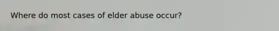 Where do most cases of elder abuse occur?