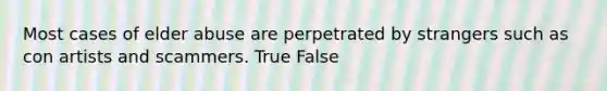 Most cases of elder abuse are perpetrated by strangers such as con artists and scammers. True False