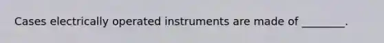 Cases electrically operated instruments are made of ________.