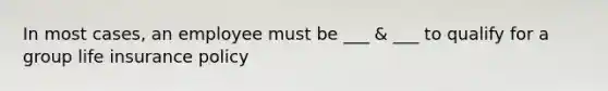 In most cases, an employee must be ___ & ___ to qualify for a group life insurance policy