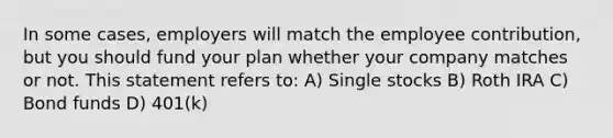 In some cases, employers will match the employee contribution, but you should fund your plan whether your company matches or not. This statement refers to: A) Single stocks B) Roth IRA C) Bond funds D) 401(k)