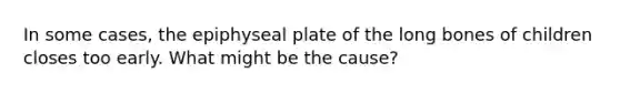 In some cases, the epiphyseal plate of the long bones of children closes too early. What might be the cause?