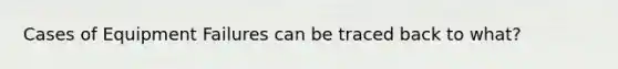 Cases of Equipment Failures can be traced back to what?
