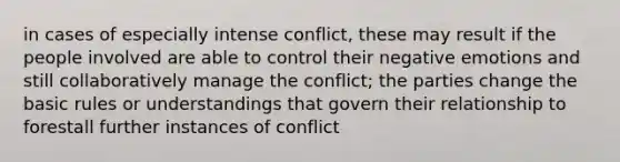 in cases of especially intense conflict, these may result if the people involved are able to control their negative emotions and still collaboratively manage the conflict; the parties change the basic rules or understandings that govern their relationship to forestall further instances of conflict