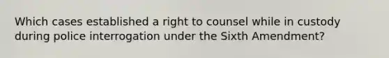 Which cases established a right to counsel while in custody during police interrogation under the Sixth Amendment?