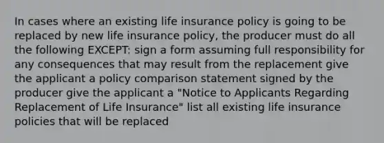 In cases where an existing life insurance policy is going to be replaced by new life insurance policy, the producer must do all the following EXCEPT: sign a form assuming full responsibility for any consequences that may result from the replacement give the applicant a policy comparison statement signed by the producer give the applicant a "Notice to Applicants Regarding Replacement of Life Insurance" list all existing life insurance policies that will be replaced