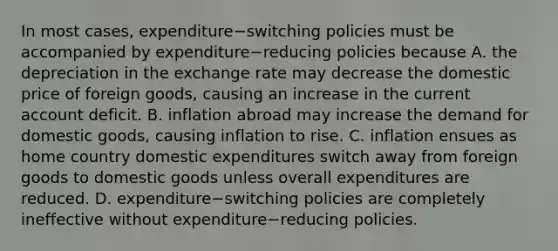 In most​ cases, expenditure−switching policies must be accompanied by expenditure−reducing policies because A. the depreciation in the exchange rate may decrease the domestic price of foreign​ goods, causing an increase in the current account deficit. B. inflation abroad may increase the demand for domestic​ goods, causing inflation to rise. C. inflation ensues as home country domestic expenditures switch away from foreign goods to domestic goods unless overall expenditures are reduced. D. expenditure−switching policies are completely ineffective without expenditure−reducing policies.