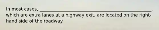 In most cases, __________________________________________________, which are extra lanes at a highway exit, are located on the right-hand side of the roadway