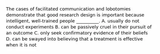 The cases of facilitated communication and lobotomies demonstrate that good research design is important because intelligent, well-trained people __________. A. usually do not conduct experiments B. can be passively cruel in their pursuit of an outcome C. only seek confirmatory evidence of their beliefs D. can be swayed into believing that a treatment is effective when it is not