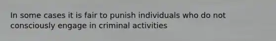 In some cases it is fair to punish individuals who do not consciously engage in criminal activities