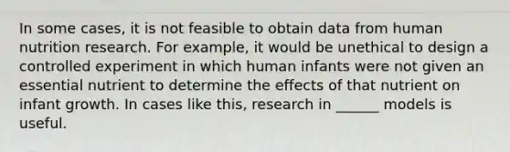 In some cases, it is not feasible to obtain data from human nutrition research. For example, it would be unethical to design a controlled experiment in which human infants were not given an essential nutrient to determine the effects of that nutrient on infant growth. In cases like this, research in ______ models is useful.