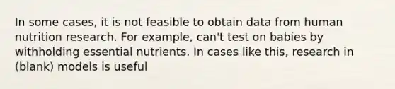 In some cases, it is not feasible to obtain data from human nutrition research. For example, can't test on babies by withholding essential nutrients. In cases like this, research in (blank) models is useful