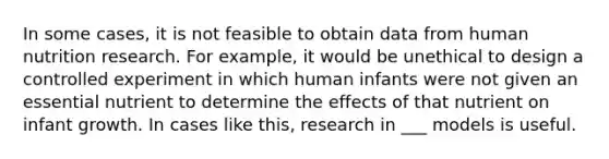 In some cases, it is not feasible to obtain data from human nutrition research. For example, it would be unethical to design a controlled experiment in which human infants were not given an essential nutrient to determine the effects of that nutrient on infant growth. In cases like this, research in ___ models is useful.