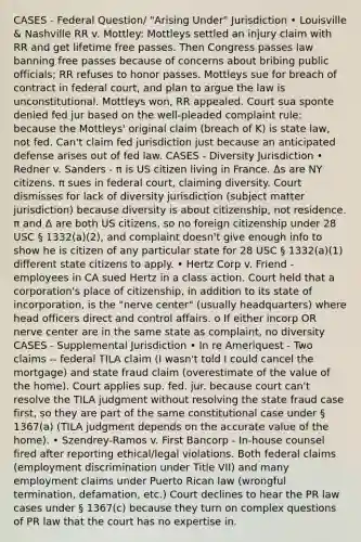 CASES - Federal Question/ "Arising Under" Jurisdiction • Louisville & Nashville RR v. Mottley: Mottleys settled an injury claim with RR and get lifetime free passes. Then Congress passes law banning free passes because of concerns about bribing public officials; RR refuses to honor passes. Mottleys sue for breach of contract in federal court, and plan to argue the law is unconstitutional. Mottleys won, RR appealed. Court sua sponte denied fed jur based on the well-pleaded complaint rule: because the Mottleys' original claim (breach of K) is state law, not fed. Can't claim fed jurisdiction just because an anticipated defense arises out of fed law. CASES - Diversity Jurisdiction • Redner v. Sanders - π is US citizen living in France. Δs are NY citizens. π sues in federal court, claiming diversity. Court dismisses for lack of diversity jurisdiction (subject matter jurisdiction) because diversity is about citizenship, not residence. π and Δ are both US citizens, so no foreign citizenship under 28 USC § 1332(a)(2), and complaint doesn't give enough info to show he is citizen of any particular state for 28 USC § 1332(a)(1) different state citizens to apply. • Hertz Corp v. Friend - employees in CA sued Hertz in a class action. Court held that a corporation's place of citizenship, in addition to its state of incorporation, is the "nerve center" (usually headquarters) where head officers direct and control affairs. o If either incorp OR nerve center are in the same state as complaint, no diversity CASES - Supplemental Jurisdiction • In re Ameriquest - Two claims -- federal TILA claim (I wasn't told I could cancel the mortgage) and state fraud claim (overestimate of the value of the home). Court applies sup. fed. jur. because court can't resolve the TILA judgment without resolving the state fraud case first, so they are part of the same constitutional case under § 1367(a) (TILA judgment depends on the accurate value of the home). • Szendrey-Ramos v. First Bancorp - In-house counsel fired after reporting ethical/legal violations. Both federal claims (employment discrimination under Title VII) and many employment claims under Puerto Rican law (wrongful termination, defamation, etc.) Court declines to hear the PR law cases under § 1367(c) because they turn on complex questions of PR law that the court has no expertise in.