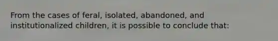 From the cases of feral, isolated, abandoned, and institutionalized children, it is possible to conclude that: