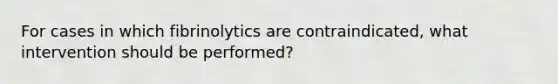 For cases in which fibrinolytics are contraindicated, what intervention should be performed?