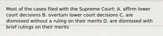 Most of the cases filed with the Supreme Court: A. affirm lower court decisions B. overturn lower court decisions C. are dismissed without a ruling on their merits D. are dismissed with brief rulings on their merits