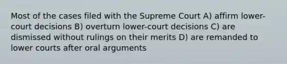 Most of the cases filed with the Supreme Court A) affirm lower-court decisions B) overturn lower-court decisions C) are dismissed without rulings on their merits D) are remanded to lower courts after oral arguments