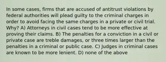 In some cases, firms that are accused of antitrust violations by federal authorities will plead guilty to the criminal charges in order to avoid facing the same charges in a private or civil trial. Why? A) Attorneys in civil cases tend to be more effective at proving their claims. B) The penalties for a conviction in a civil or private case are treble damages, or three times larger than the penalties in a criminal or public case. C) Judges in criminal cases are known to be more lenient. D) none of the above