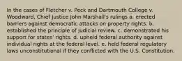 In the cases of Fletcher v. Peck and Dartmouth College v. Woodward, Chief Justice John Marshall's rulings a. erected barriers against democratic attacks on property rights. b. established the principle of judicial review. c. demonstrated his support for states' rights. d. upheld federal authority against individual rights at the federal level. e. held federal regulatory laws unconstitutional if they conflicted with the U.S. Constitution.