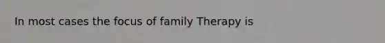 In most cases the focus of family Therapy is