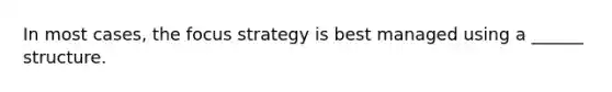 In most cases, the focus strategy is best managed using a ______ structure.