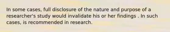 In some cases, full disclosure of the nature and purpose of a researcher's study would invalidate his or her findings . In such cases, is recommended in research.