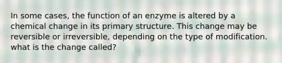 In some cases, the function of an enzyme is altered by a chemical change in its primary structure. This change may be reversible or irreversible, depending on the type of modification. what is the change called?