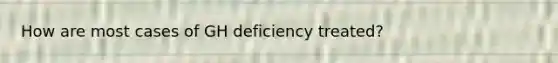 How are most cases of GH deficiency treated?