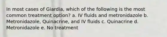 In most cases of Giardia, which of the following is the most common treatment option? a. IV fluids and metronidazole b. Metronidazole, Quinacrine, and IV fluids c. Quinacrine d. Metronidazole e. No treatment