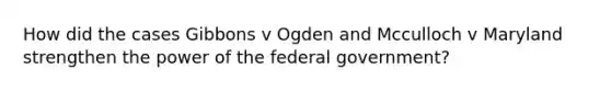 How did the cases Gibbons v Ogden and Mcculloch v Maryland strengthen the power of the federal government?