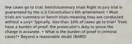 few cases go to trial; bench/summary trials Right to jury trial is guaranteed by the U.S Constitution's 6th amendment • Most trials are summary-or bench trials-meaning they are conducted without a jury• Typically, less than 10% of cases go to trial• Trials have a burden of proof: the prosecutor's duty to prove the charge is accurate. • What is the burden of proof in criminal cases?• Beyond a reasonable doubt (BARD)