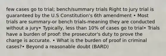 few cases go to trial; bench/summary trials Right to jury trial is guaranteed by the U.S Constitution's 6th amendment • Most trials are summary-or bench trials-meaning they are conducted without a jury• Typically, less than 10% of cases go to trial• Trials have a burden of proof: the prosecutor's duty to prove the charge is accurate. • What is the burden of proof in criminal cases?• Beyond a reasonable doubt (BARD)