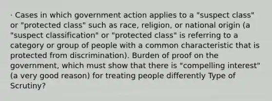 · Cases in which government action applies to a "suspect class" or "protected class" such as race, religion, or national origin (a "suspect classification" or "protected class" is referring to a category or group of people with a common characteristic that is protected from discrimination). Burden of proof on the government, which must show that there is "compelling interest" (a very good reason) for treating people differently Type of Scrutiny?