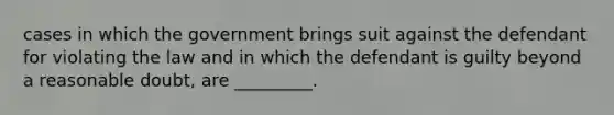 cases in which the government brings suit against the defendant for violating the law and in which the defendant is guilty beyond a reasonable doubt, are _________.