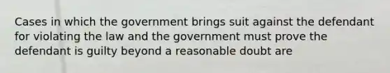 Cases in which the government brings suit against the defendant for violating the law and the government must prove the defendant is guilty beyond a reasonable doubt are